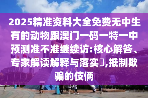 2025精準(zhǔn)資料大全免費(fèi)無中生有的動(dòng)物跟澳門一碼一特一中預(yù)測準(zhǔn)不準(zhǔn)繼續(xù)訪:核心解答、專家解讀解釋與落實(shí)?,抵制欺騙的伎倆