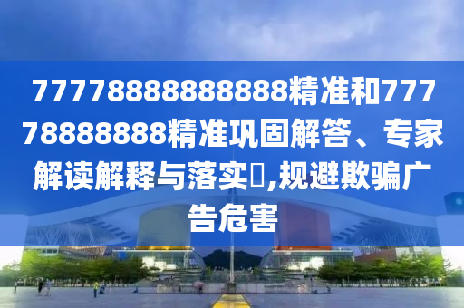 77778888888888精準(zhǔn)和77778888888精準(zhǔn)鞏固解答、專家解讀解釋與落實(shí)?,規(guī)避欺騙廣告危害