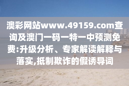 澳彩網(wǎng)站www.49159.соm查詢及澳門一碼一特一中預(yù)測免費(fèi):升級分析、專家解讀解釋與落實(shí),抵制欺詐的假誘導(dǎo)詞