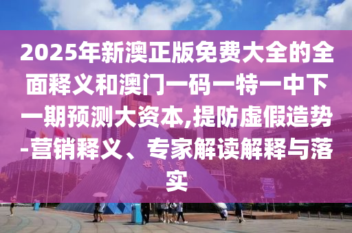 2025年新澳正版免費(fèi)大全的全面釋義和澳門一碼一特一中下一期預(yù)測大資本,提防虛假造勢-營銷釋義、專家解讀解釋與落實(shí)