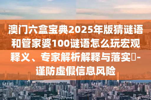 澳門六盒寶典2025年版猜謎語(yǔ)和管家婆100謎語(yǔ)怎么玩宏觀釋義、專家解析解釋與落實(shí)?-謹(jǐn)防虛假信息風(fēng)險(xiǎn)