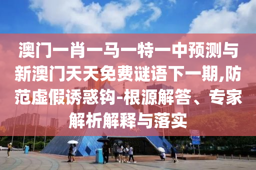澳門一肖一馬一特一中預(yù)測與新澳門天天免費(fèi)謎語下一期,防范虛假誘惑鉤-根源解答、專家解析解釋與落實(shí)