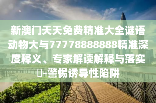 新澳門天天免費精準大全謎語動物大與77778888888精準深度釋義、專家解讀解釋與落實?-警惕誘導性陷阱