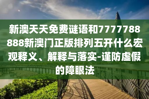 新澳天天免費(fèi)謎語和7777788888新澳門正版排列五開什么宏觀釋義、解釋與落實(shí)-謹(jǐn)防虛假的障眼法