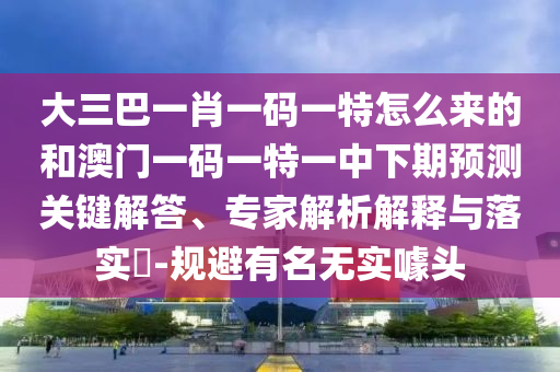 大三巴一肖一碼一特怎么來的和澳門一碼一特一中下期預(yù)測關(guān)鍵解答、專家解析解釋與落實(shí)?-規(guī)避有名無實(shí)噱頭