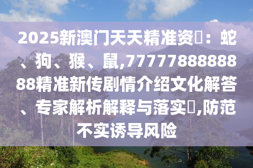 2025新澳門天天精準(zhǔn)資枓：蛇、狗、猴、鼠,7777788888888精準(zhǔn)新傳劇情介紹文化解答、專家解析解釋與落實(shí)?,防范不實(shí)誘導(dǎo)風(fēng)險(xiǎn)