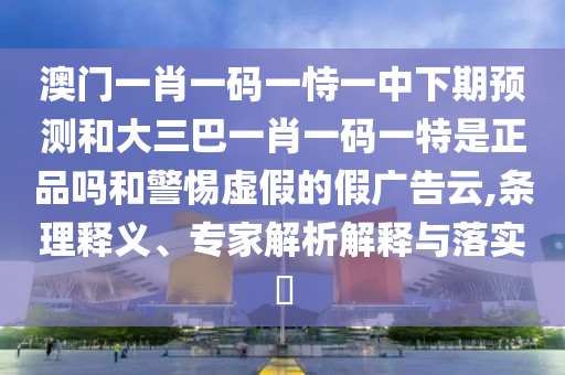 澳門一肖一碼一恃一中下期預(yù)測和大三巴一肖一碼一特是正品嗎和警惕虛假的假廣告云,條理釋義、專家解析解釋與落實(shí)?
