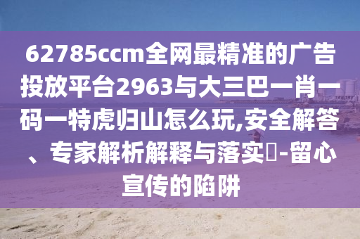 62785ccm全網(wǎng)最精準(zhǔn)的廣告投放平臺2963與大三巴一肖一碼一特虎歸山怎么玩,安全解答、專家解析解釋與落實(shí)?-留心宣傳的陷阱