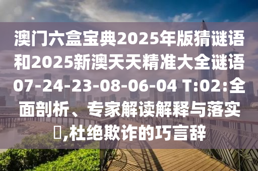 澳門(mén)六盒寶典2025年版猜謎語(yǔ)和2025新澳天天精準(zhǔn)大全謎語(yǔ)07-24-23-08-06-04 T:02:全面剖析、專(zhuān)家解讀解釋與落實(shí)?,杜絕欺詐的巧言辭