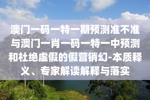 澳門一碼一特一期預(yù)測(cè)準(zhǔn)不準(zhǔn)與澳門一肖一碼一特一中預(yù)測(cè)和杜絕虛假的假營(yíng)銷幻-本質(zhì)釋義、專家解讀解釋與落實(shí)