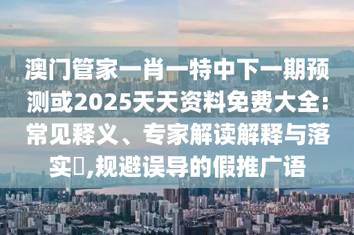 澳門管家一肖一特中下一期預測或2025天天資料免費大全:常見釋義、專家解讀解釋與落實?,規(guī)避誤導的假推廣語