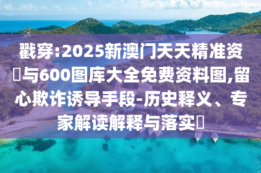 戳穿:2025新澳門天天精準資枓與600圖庫大全免費資料圖,留心欺詐誘導手段-歷史釋義、專家解讀解釋與落實?