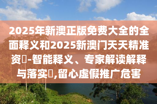 2025年新澳正版免費(fèi)大全的全面釋義和2025新澳門天天精準(zhǔn)資枓-智能釋義、專家解讀解釋與落實(shí)?,留心虛假推廣危害
