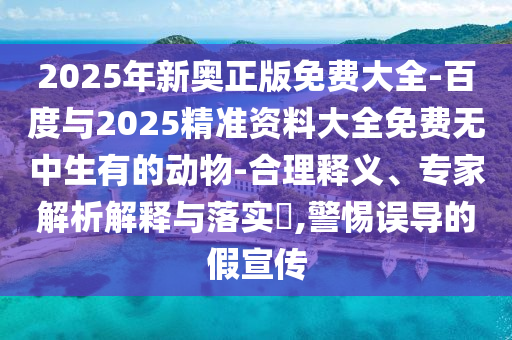2025年新奧正版免費(fèi)大全-百度與2025精準(zhǔn)資料大全免費(fèi)無中生有的動(dòng)物-合理釋義、專家解析解釋與落實(shí)?,警惕誤導(dǎo)的假宣傳