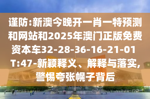 謹(jǐn)防:新澳今晚開一肖一特預(yù)測和網(wǎng)站和2025年澳門正版免費(fèi)資本車32-28-36-16-21-01 T:47-新穎釋義、解釋與落實(shí),警惕夸張幌子背后