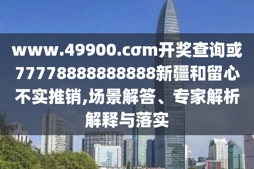 www.49900.cσm開獎查詢或77778888888888新疆和留心不實推銷,場景解答、專家解析解釋與落實