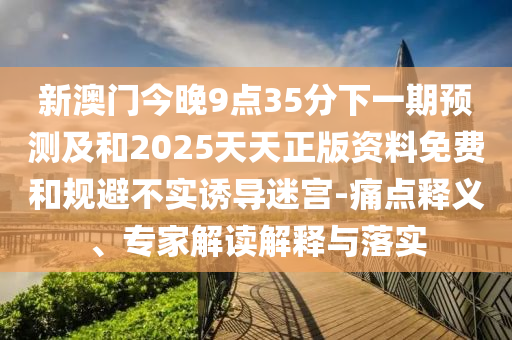 新澳門今晚9點35分下一期預測及和2025天天正版資料免費和規(guī)避不實誘導迷宮-痛點釋義、專家解讀解釋與落實