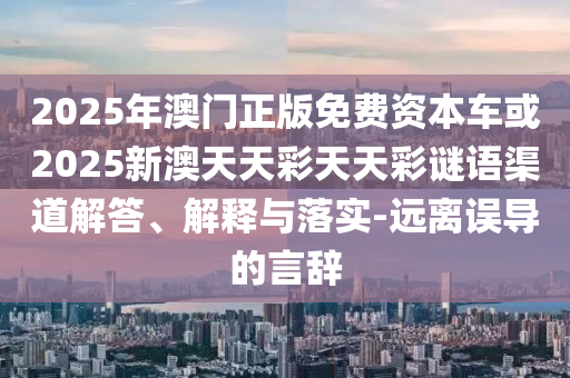 2025年澳門正版免費資本車或2025新澳天天彩天天彩謎語渠道解答、解釋與落實-遠離誤導的言辭