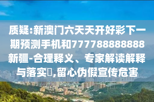 質(zhì)疑:新澳門(mén)六天天開(kāi)好彩下一期預(yù)測(cè)手機(jī)和777788888888新疆-合理釋義、專(zhuān)家解讀解釋與落實(shí)?,留心偽假宣傳危害