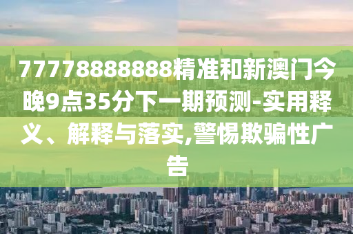 77778888888精準(zhǔn)和新澳門(mén)今晚9點(diǎn)35分下一期預(yù)測(cè)-實(shí)用釋義、解釋與落實(shí),警惕欺騙性廣告