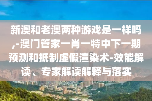 新澳和老澳兩種游戲是一樣嗎,-澳門(mén)管家一肖一特中下一期預(yù)測(cè)和抵制虛假渲染術(shù)-效能解讀、專(zhuān)家解讀解釋與落實(shí)