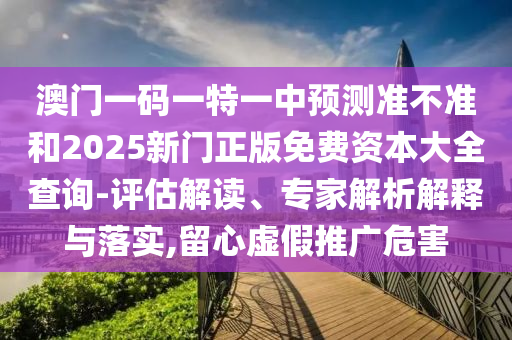 澳門(mén)一碼一特一中預(yù)測(cè)準(zhǔn)不準(zhǔn)和2025新門(mén)正版免費(fèi)資本大全查詢-評(píng)估解讀、專(zhuān)家解析解釋與落實(shí),留心虛假推廣危害