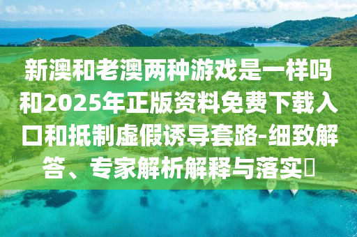 新澳和老澳兩種游戲是一樣嗎和2025年正版資料免費(fèi)下載入口和抵制虛假誘導(dǎo)套路-細(xì)致解答、專家解析解釋與落實?