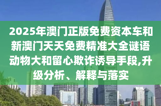 2025年澳門正版免費(fèi)資本車和新澳門天天免費(fèi)精準(zhǔn)大全謎語動物大和留心欺詐誘導(dǎo)手段,升級分析、解釋與落實(shí)