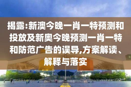 揭露:新澳今晚一肖一特預(yù)測(cè)和投放及新奧今晚預(yù)測(cè)一肖一特和防范廣告的誤導(dǎo),方案解讀、解釋與落實(shí)