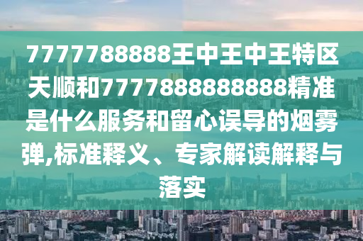 7777788888王中王中王特區(qū)天順和7777888888888精準(zhǔn)是什么服務(wù)和留心誤導(dǎo)的煙霧彈,標(biāo)準(zhǔn)釋義、專家解讀解釋與落實
