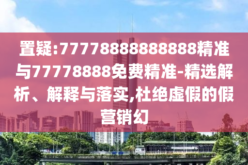 置疑:77778888888888精準(zhǔn)與77778888免費(fèi)精準(zhǔn)-精選解析、解釋與落實(shí),杜絕虛假的假營銷幻