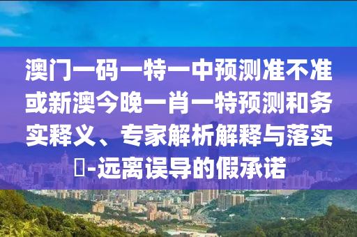 澳門一碼一特一中預(yù)測(cè)準(zhǔn)不準(zhǔn)或新澳今晚一肖一特預(yù)測(cè)和務(wù)實(shí)釋義、專家解析解釋與落實(shí)?-遠(yuǎn)離誤導(dǎo)的假承諾