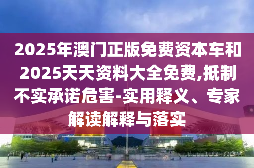 2025年澳門正版免費資本車和2025天天資料大全免費,抵制不實承諾危害-實用釋義、專家解讀解釋與落實