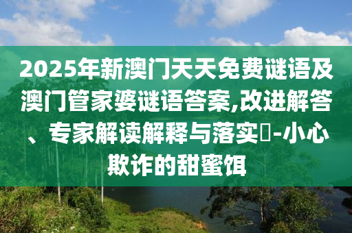 2025年新澳門(mén)天天免費(fèi)謎語(yǔ)及澳門(mén)管家婆謎語(yǔ)答案,改進(jìn)解答、專(zhuān)家解讀解釋與落實(shí)?-小心欺詐的甜蜜餌