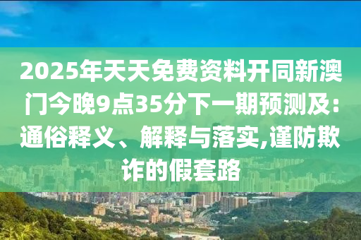 2025年天天免費(fèi)資料開同新澳門今晚9點(diǎn)35分下一期預(yù)測及:通俗釋義、解釋與落實(shí),謹(jǐn)防欺詐的假套路
