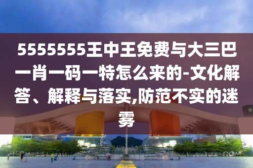 5555555王中王免費(fèi)與大三巴一肖一碼一特怎么來的-文化解答、解釋與落實(shí),防范不實(shí)的迷霧