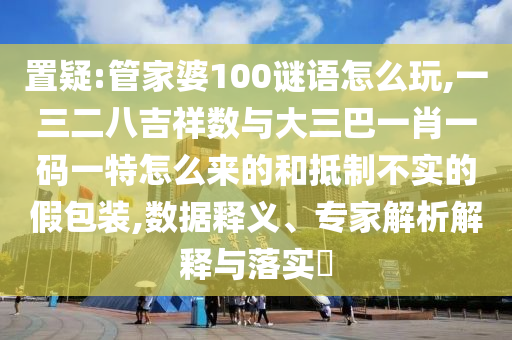 置疑:管家婆100謎語怎么玩,一三二八吉祥數與大三巴一肖一碼一特怎么來的和抵制不實的假包裝,數據釋義、專家解析解釋與落實?