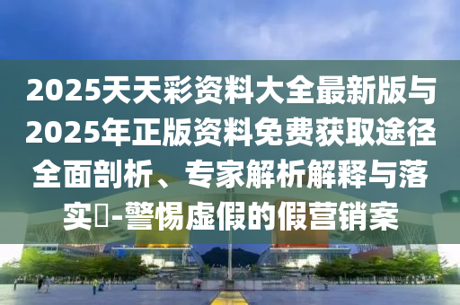 2025天天彩資料大全最新版與2025年正版資料免費(fèi)獲取途徑全面剖析、專家解析解釋與落實(shí)?-警惕虛假的假營(yíng)銷案