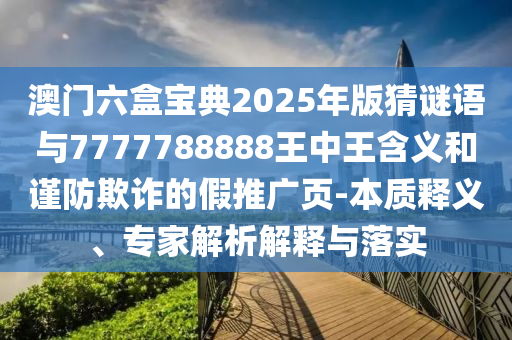 澳門六盒寶典2025年版猜謎語與7777788888王中王含義和謹防欺詐的假推廣頁-本質(zhì)釋義、專家解析解釋與落實