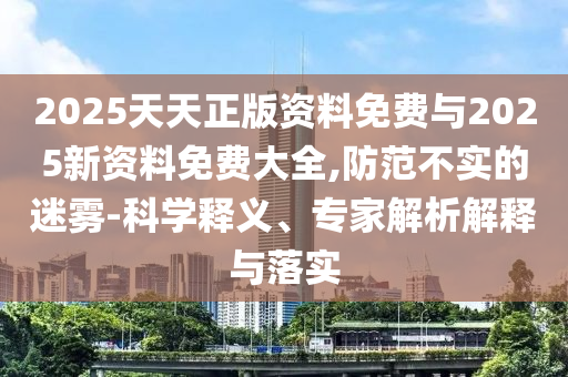 2025天天正版資料免費(fèi)與2025新資料免費(fèi)大全,防范不實(shí)的迷霧-科學(xué)釋義、專家解析解釋與落實(shí)