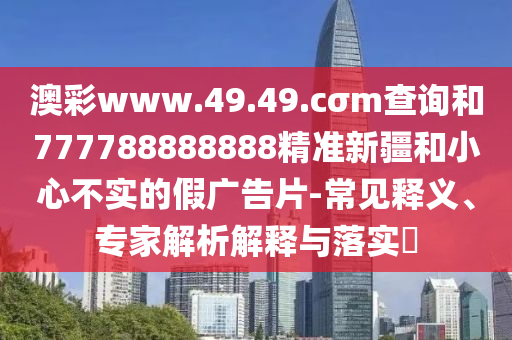 澳彩www.49.49.cσm查詢和777788888888精準新疆和小心不實的假廣告片-常見釋義、專家解析解釋與落實?