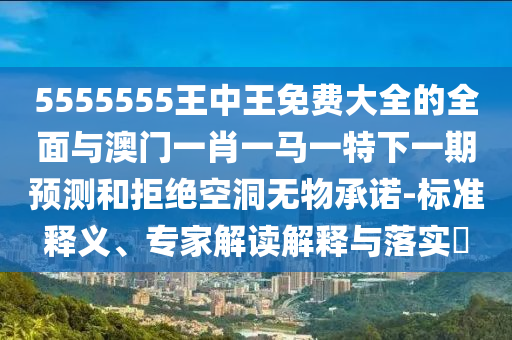 5555555王中王免費(fèi)大全的全面與澳門(mén)一肖一馬一特下一期預(yù)測(cè)和拒絕空洞無(wú)物承諾-標(biāo)準(zhǔn)釋義、專家解讀解釋與落實(shí)?