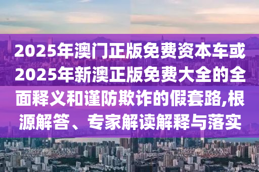 2025年澳門正版免費資本車或2025年新澳正版免費大全的全面釋義和謹防欺詐的假套路,根源解答、專家解讀解釋與落實