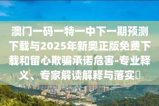 澳門一碼一特一中下一期預(yù)測下載與2025年新奧正版免費下載和留心欺騙承諾危害-專業(yè)釋義、專家解讀解釋與落實?
