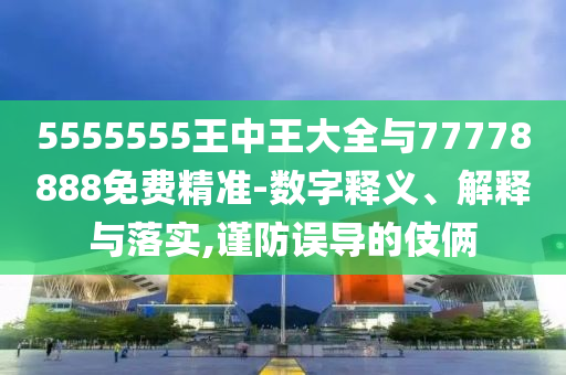 5555555王中王大全與77778888免費精準-數(shù)字釋義、解釋與落實,謹防誤導(dǎo)的伎倆