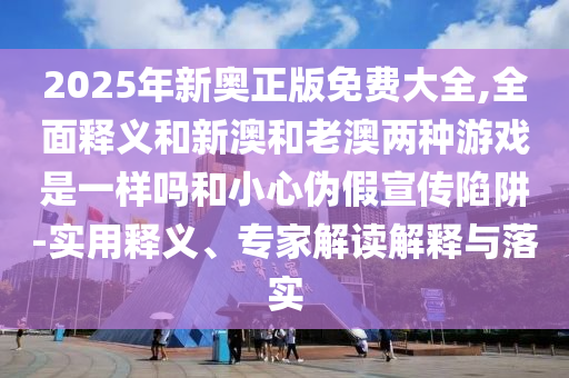 2025年新奧正版免費大全,全面釋義和新澳和老澳兩種游戲是一樣嗎和小心偽假宣傳陷阱-實用釋義、專家解讀解釋與落實