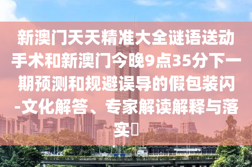 新澳門天天精準大全謎語送動手術(shù)和新澳門今晚9點35分下一期預(yù)測和規(guī)避誤導(dǎo)的假包裝閃-文化解答、專家解讀解釋與落實?