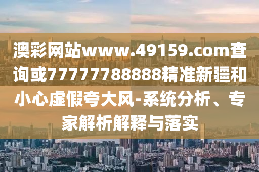 澳彩網(wǎng)站www.49159.соm查詢或77777788888精準(zhǔn)新疆和小心虛假夸大風(fēng)-系統(tǒng)分析、專家解析解釋與落實