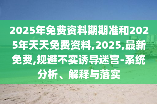 2025年免費資料期期準和2025年天天免費資料,2025,最新免費,規(guī)避不實誘導迷宮-系統(tǒng)分析、解釋與落實