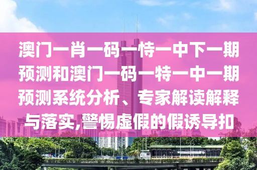 澳門一肖一碼一恃一中下一期預測和澳門一碼一特一中一期預測系統(tǒng)分析、專家解讀解釋與落實,警惕虛假的假誘導扣